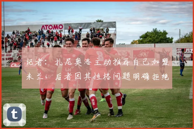 记者:扎尼奥洛主动推荐自己加盟米兰,后者因其性格问题明确拒绝