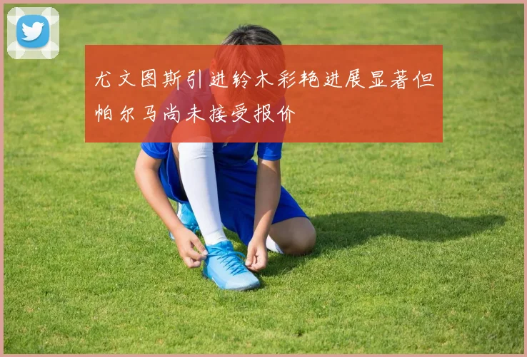 尤文图斯引进铃木彩艳进展显著但帕尔马尚未接受报价