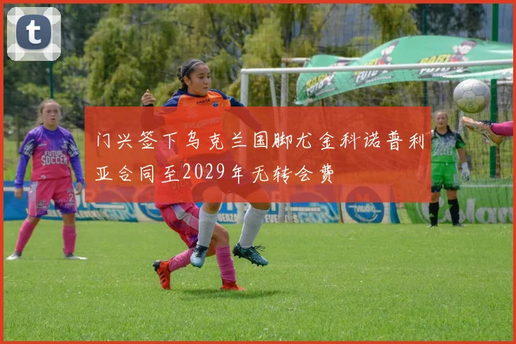 门兴签下乌克兰国脚尤金科诺普利亚合同至2029年无转会费