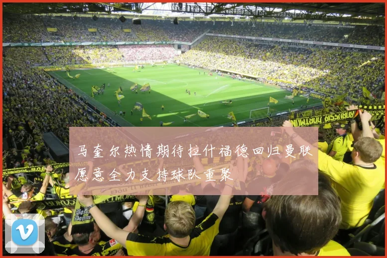 马奎尔热情期待拉什福德回归曼联愿意全力支持球队重聚