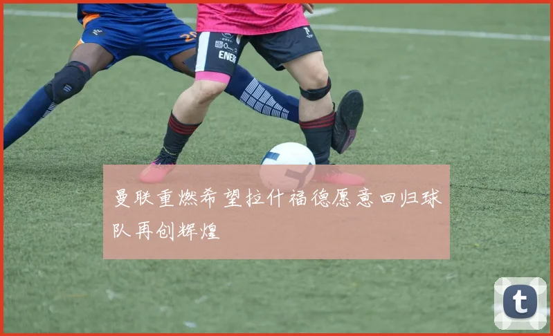 曼联重燃希望拉什福德愿意回归球队再创辉煌