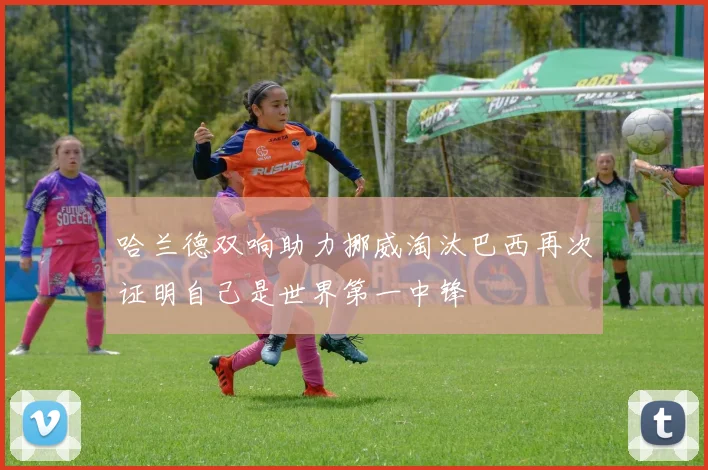 哈兰德双响助力挪威淘汰巴西再次证明自己是世界第一中锋