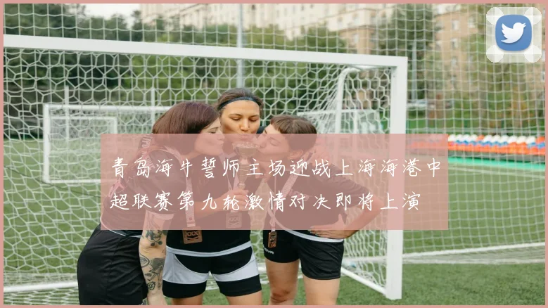 青岛海牛誓师主场迎战上海海港中超联赛第九轮激情对决即将上演