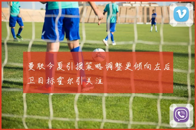 曼联今夏引援策略调整更倾向左后卫目标霍尔引关注