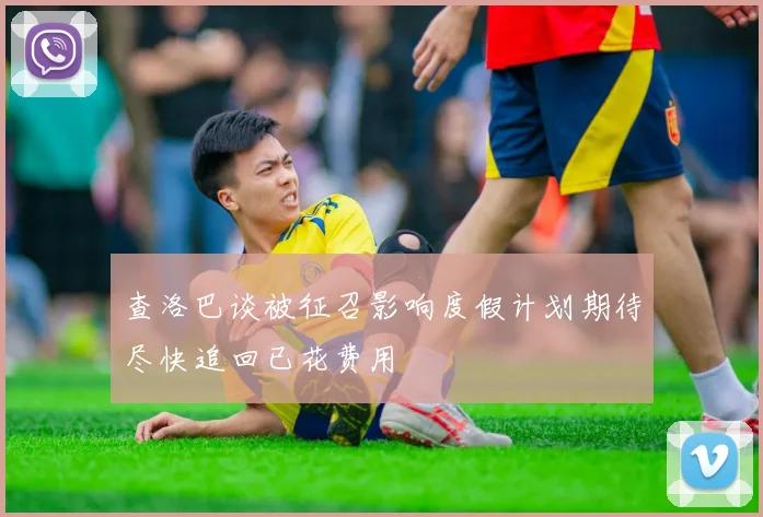 查洛巴谈被征召影响度假计划期待尽快追回已花费用