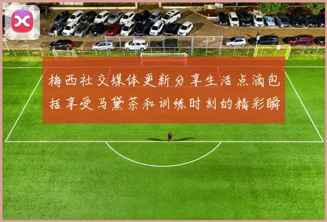 梅西社交媒体更新分享生活点滴包括享受马黛茶和训练时刻的精彩瞬间