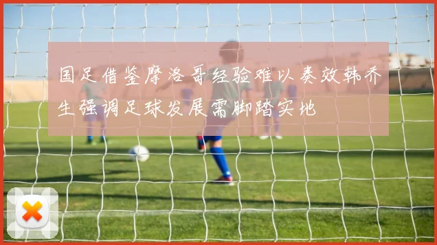 国足借鉴摩洛哥经验难以奏效韩乔生强调足球发展需脚踏实地