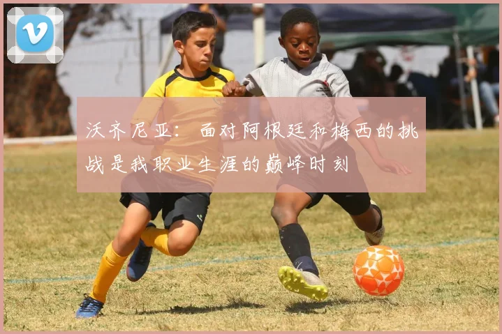 沃齐尼亚：面对阿根廷和梅西的挑战是我职业生涯的巅峰时刻