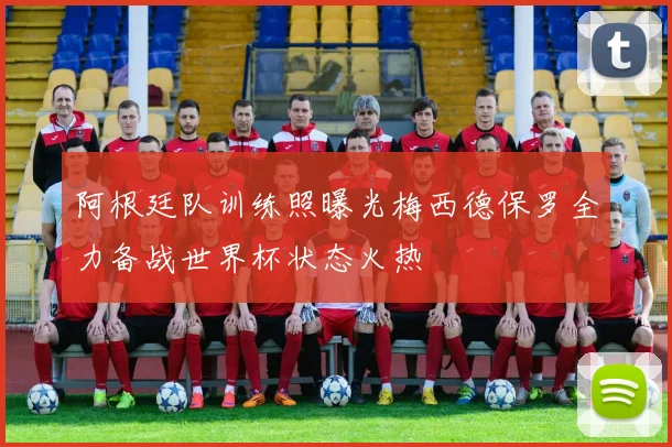 阿根廷队训练照曝光梅西德保罗全力备战世界杯状态火热