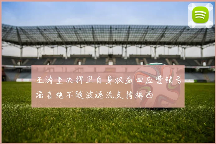王涛坚决捍卫自身权益回应营销号谣言绝不随波逐流支持梅西