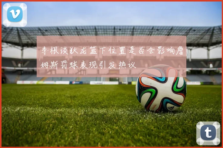 李根谈狄龙篮下位置是否会影响詹姆斯罚球表现引发热议
