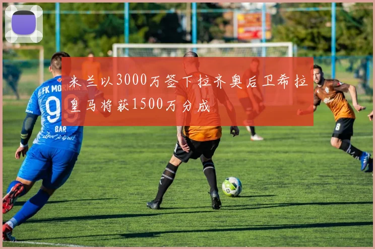 米兰以3000万签下拉齐奥后卫希拉皇马将获1500万分成