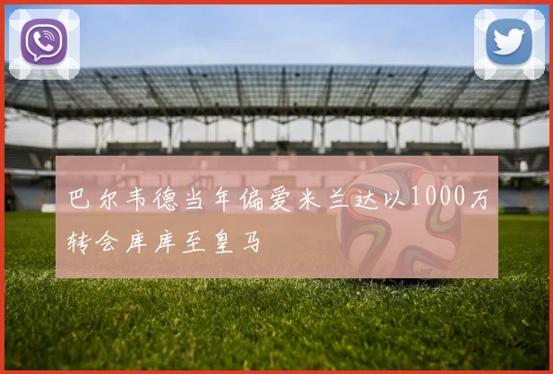 巴尔韦德当年偏爱米兰达以1000万转会库库至皇马