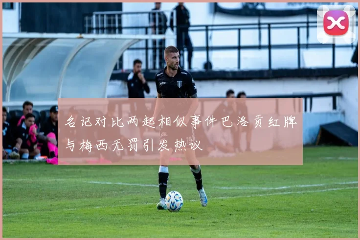 名记对比两起相似事件巴洛贡红牌与梅西无罚引发热议