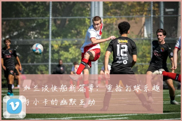 加兰谈快船新篇章：重拾打球乐趣与小卡的幽默互动