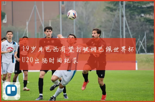 19岁库巴西有望打破姆巴佩世界杯U20出场时间纪录