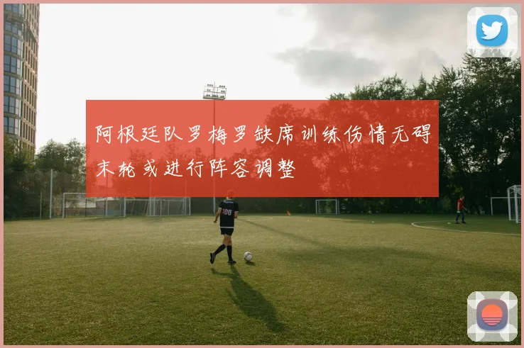 阿根廷队罗梅罗缺席训练伤情无碍末轮或进行阵容调整