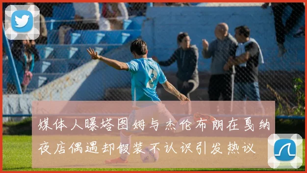 媒体人曝塔图姆与杰伦布朗在戛纳夜店偶遇却假装不认识引发热议