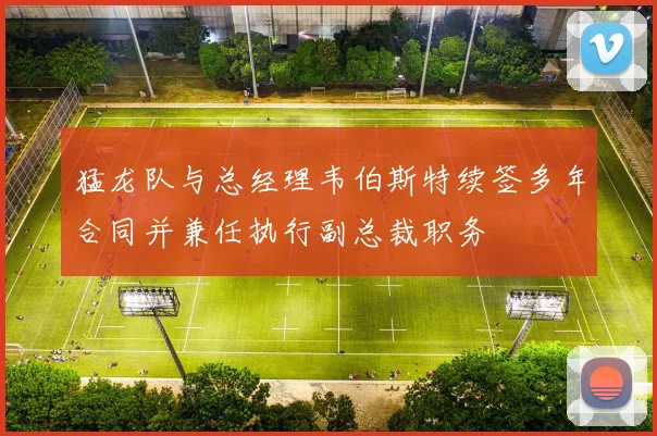 猛龙队与总经理韦伯斯特续签多年合同并兼任执行副总裁职务