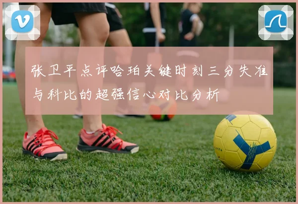 张卫平点评哈珀关键时刻三分失准与科比的超强信心对比分析