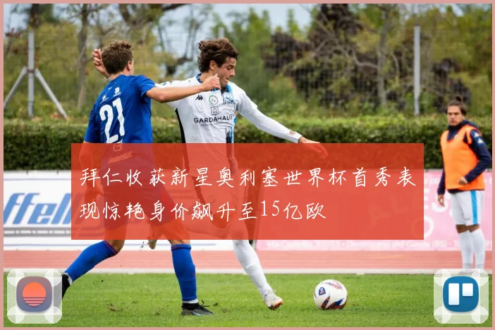 拜仁收获新星奥利塞世界杯首秀表现惊艳身价飙升至15亿欧