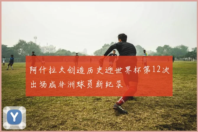 阿什拉夫创造历史迎世界杯第12次出场成非洲球员新纪录