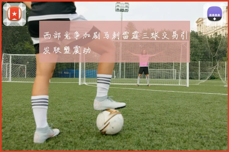 西部竞争加剧马刺雷霆三球交易引发联盟震动