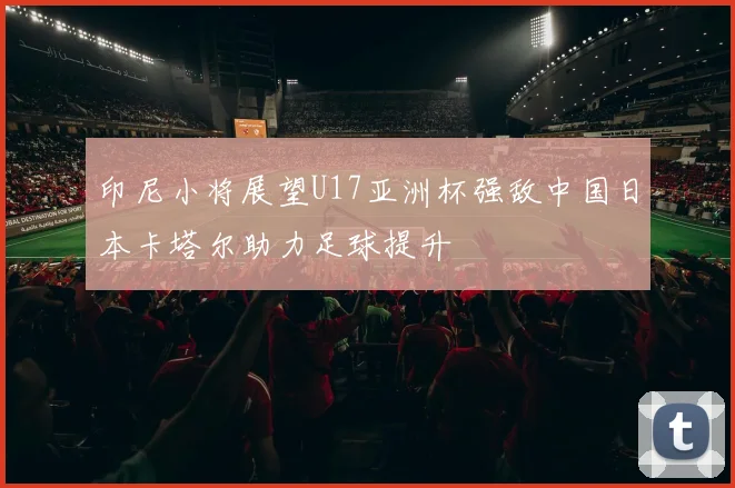 印尼小将展望U17亚洲杯强敌中国日本卡塔尔助力足球提升