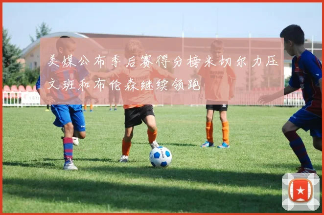 美媒公布季后赛得分榜米切尔力压文班和布伦森继续领跑