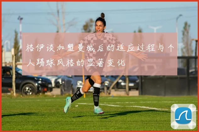 格伊谈加盟曼城后的适应过程与个人踢球风格的显著变化
